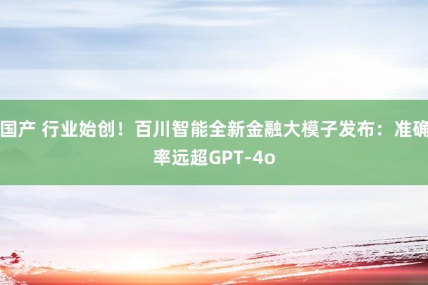 国产 行业始创！百川智能全新金融大模子发布：准确率远超GPT-4o