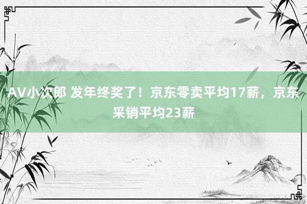 AV小次郎 发年终奖了！京东零卖平均17薪，京东采销平均23薪