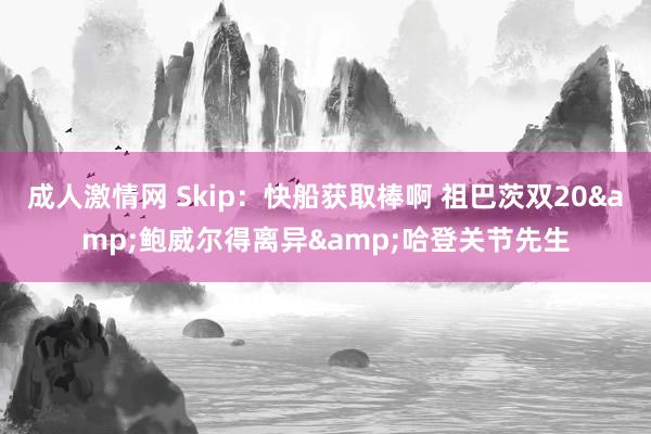 成人激情网 Skip：快船获取棒啊 祖巴茨双20&鲍威尔得离异&哈登关节先生