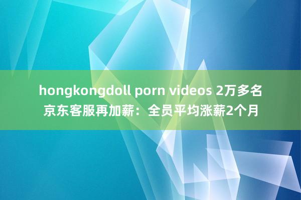 hongkongdoll porn videos 2万多名京东客服再加薪：全员平均涨薪2个月