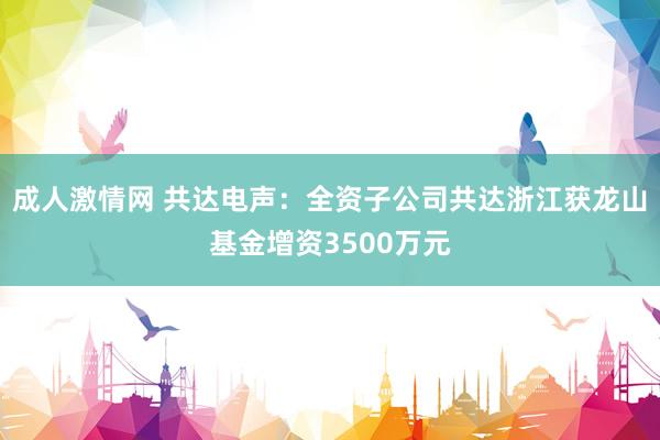 成人激情网 共达电声：全资子公司共达浙江获龙山基金增资3500万元