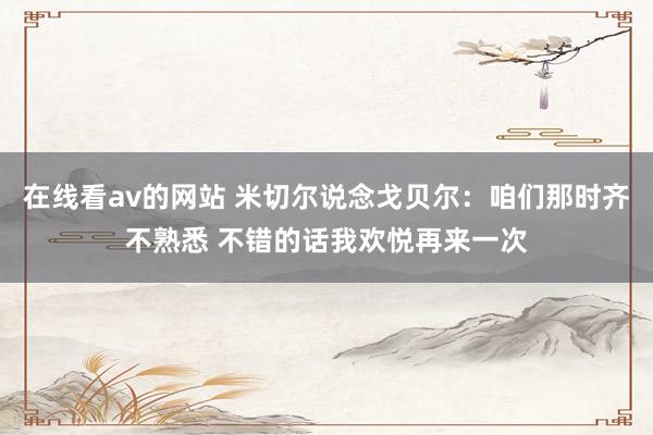 在线看av的网站 米切尔说念戈贝尔：咱们那时齐不熟悉 不错的话我欢悦再来一次