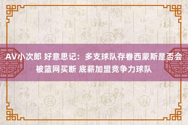 AV小次郎 好意思记：多支球队存眷西蒙斯是否会被篮网买断 底薪加盟竞争力球队