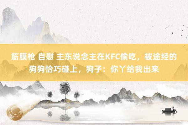 筋膜枪 自慰 主东说念主在KFC偷吃，被途经的狗狗恰巧碰上，狗子：你丫给我出来