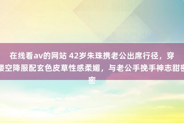 在线看av的网站 42岁朱珠携老公出席行径，穿镂空降服配玄色皮草性感柔媚，与老公手挽手神志甜密