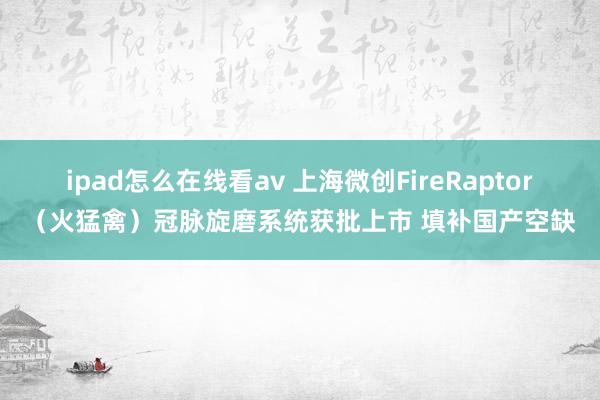 ipad怎么在线看av 上海微创FireRaptor（火猛禽）冠脉旋磨系统获批上市 填补国产空缺