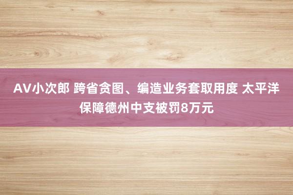 AV小次郎 跨省贪图、编造业务套取用度 太平洋保障德州中支被罚8万元