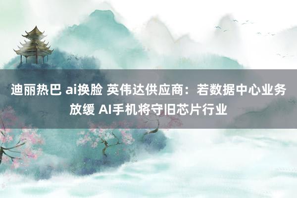 迪丽热巴 ai换脸 英伟达供应商：若数据中心业务放缓 AI手机将守旧芯片行业