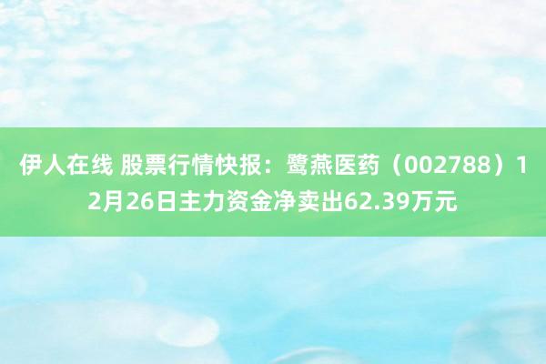 伊人在线 股票行情快报：鹭燕医药（002788）12月26日主力资金净卖出62.39万元