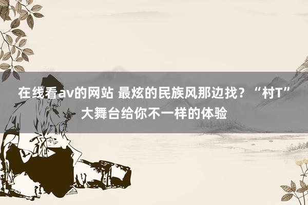 在线看av的网站 最炫的民族风那边找？“村T”大舞台给你不一样的体验