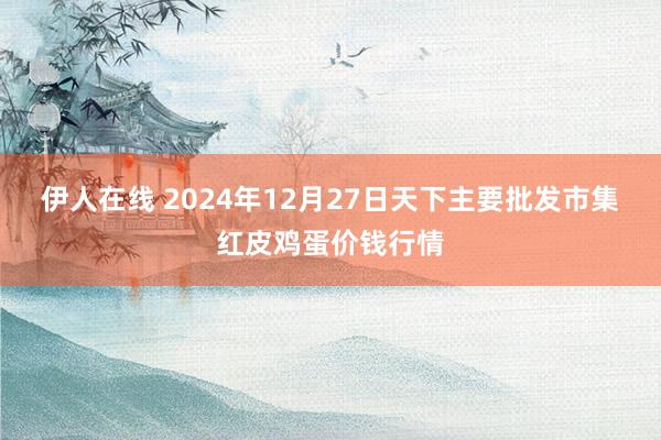 伊人在线 2024年12月27日天下主要批发市集红皮鸡蛋价钱行情