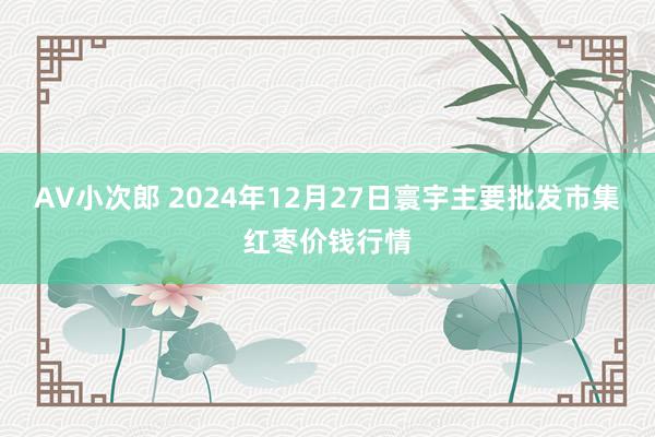 AV小次郎 2024年12月27日寰宇主要批发市集红枣价钱行情