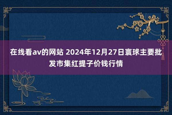 在线看av的网站 2024年12月27日寰球主要批发市集红提子价钱行情