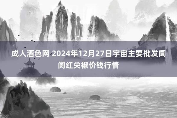 成人酒色网 2024年12月27日宇宙主要批发阛阓红尖椒价钱行情