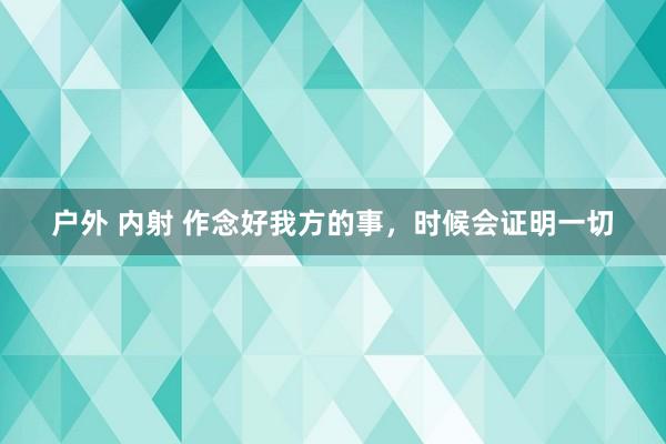 户外 内射 作念好我方的事，时候会证明一切