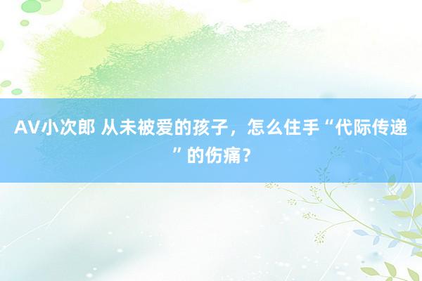 AV小次郎 从未被爱的孩子，怎么住手“代际传递”的伤痛？