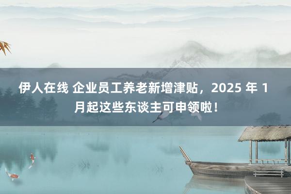 伊人在线 企业员工养老新增津贴，2025 年 1 月起这些东谈主可申领啦！