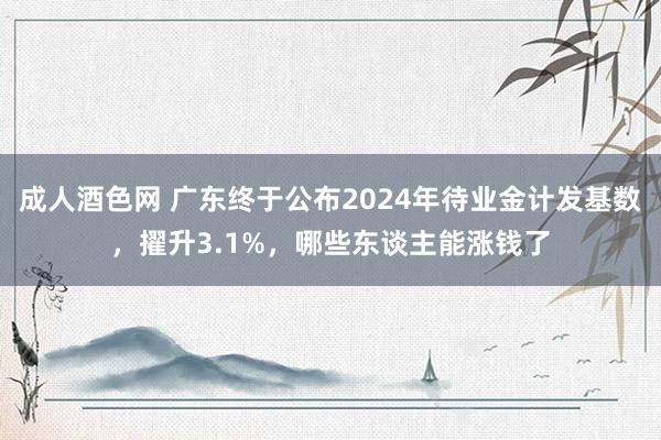 成人酒色网 广东终于公布2024年待业金计发基数，擢升3.1%，哪些东谈主能涨钱了