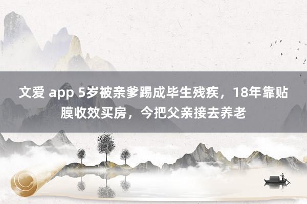 文爱 app 5岁被亲爹踢成毕生残疾，18年靠贴膜收效买房，今把父亲接去养老