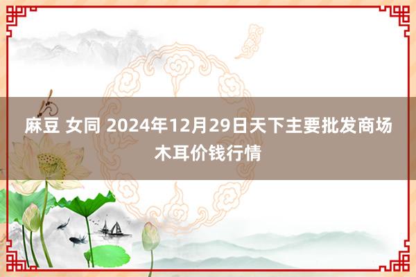 麻豆 女同 2024年12月29日天下主要批发商场木耳价钱行情