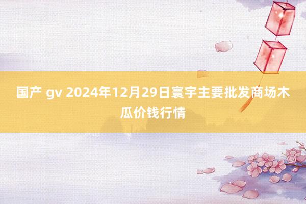 国产 gv 2024年12月29日寰宇主要批发商场木瓜价钱行情