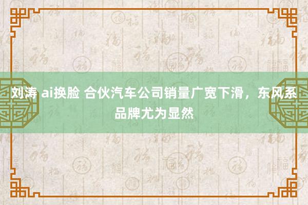 刘涛 ai换脸 合伙汽车公司销量广宽下滑，东风系品牌尤为显然