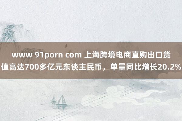 www 91porn com 上海跨境电商直购出口货值高达700多亿元东谈主民币，单量同比增长20.2%