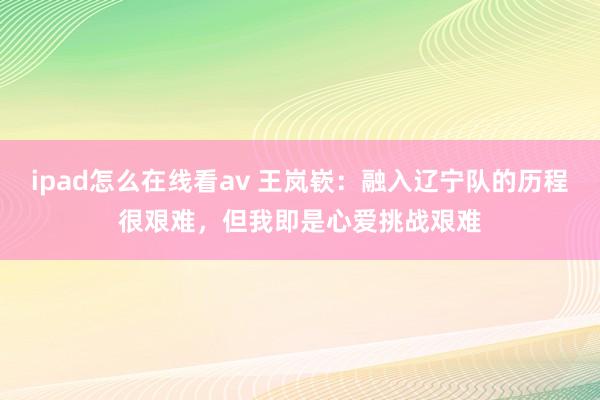 ipad怎么在线看av 王岚嵚：融入辽宁队的历程很艰难，但我即是心爱挑战艰难