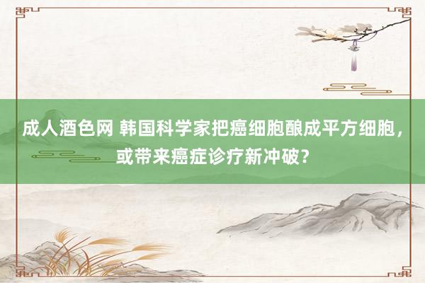 成人酒色网 韩国科学家把癌细胞酿成平方细胞，或带来癌症诊疗新冲破？