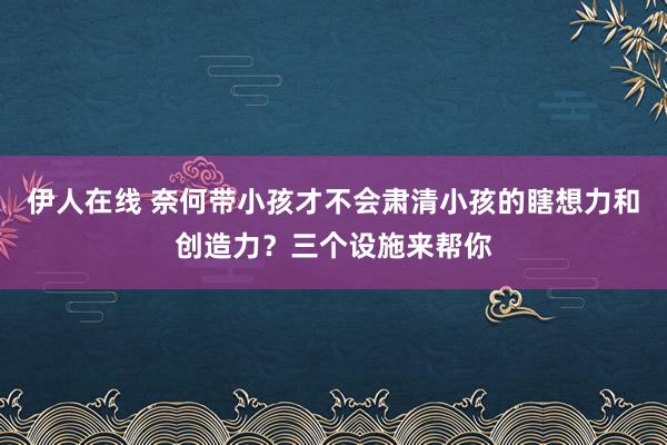 伊人在线 奈何带小孩才不会肃清小孩的瞎想力和创造力？三个设施来帮你