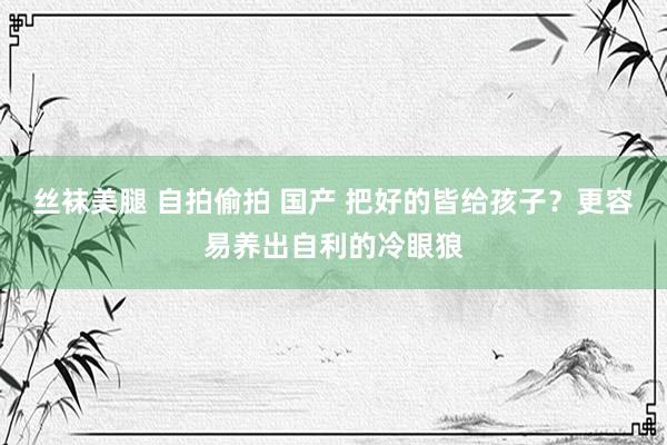 丝袜美腿 自拍偷拍 国产 把好的皆给孩子？更容易养出自利的冷眼狼