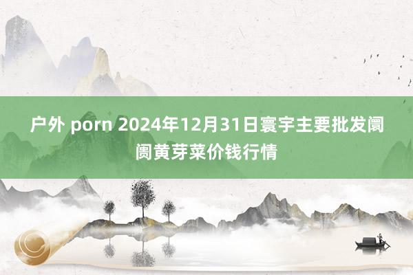 户外 porn 2024年12月31日寰宇主要批发阛阓黄芽菜价钱行情