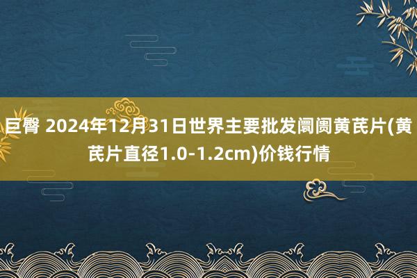 巨臀 2024年12月31日世界主要批发阛阓黄芪片(黄芪片直径1.0-1.2cm)价钱行情