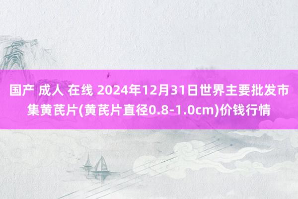 国产 成人 在线 2024年12月31日世界主要批发市集黄芪片(黄芪片直径0.8-1.0cm)价钱行情