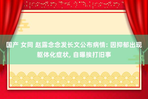 国产 女同 赵露念念发长文公布病情: 因抑郁出现躯体化症状， 自曝挨打旧事