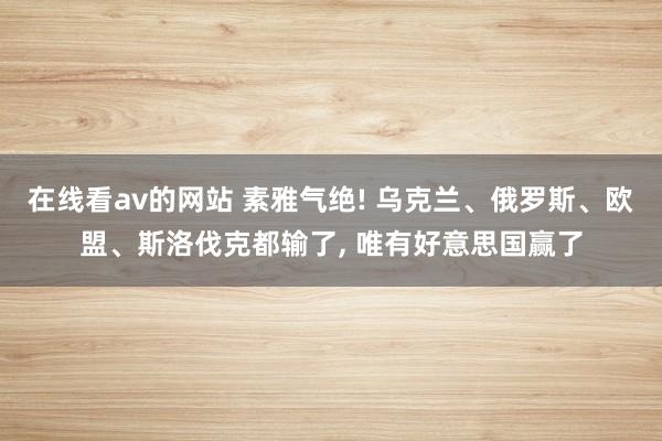 在线看av的网站 素雅气绝! 乌克兰、俄罗斯、欧盟、斯洛伐克都输了， 唯有好意思国赢了