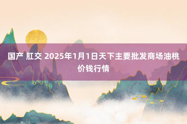 国产 肛交 2025年1月1日天下主要批发商场油桃价钱行情