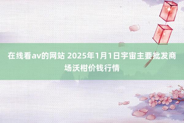 在线看av的网站 2025年1月1日宇宙主要批发商场沃柑价钱行情