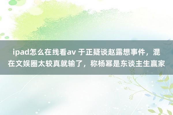 ipad怎么在线看av 于正疑谈赵露想事件，混在文娱圈太较真就输了，称杨幂是东谈主生赢家