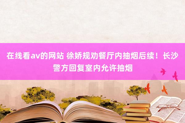 在线看av的网站 徐娇规劝餐厅内抽烟后续！长沙警方回复室内允许抽烟