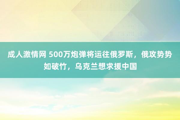 成人激情网 500万炮弹将运往俄罗斯，俄攻势势如破竹，乌克兰想求援中国