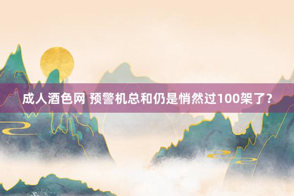 成人酒色网 预警机总和仍是悄然过100架了？