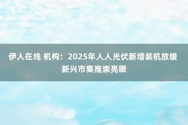 伊人在线 机构：2025年人人光伏新增装机放缓 新兴市集推崇亮眼