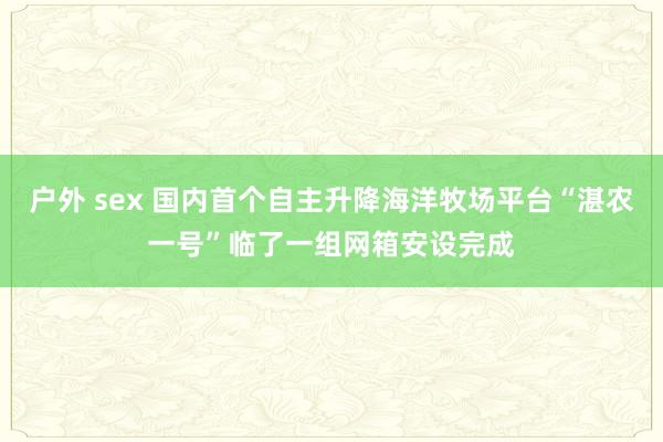 户外 sex 国内首个自主升降海洋牧场平台“湛农一号”临了一组网箱安设完成