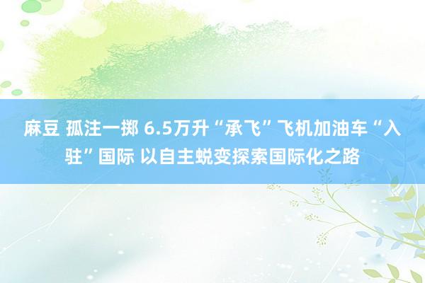 麻豆 孤注一掷 6.5万升“承飞”飞机加油车“入驻”国际 以自主蜕变探索国际化之路