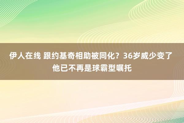 伊人在线 跟约基奇相助被同化？36岁威少变了 他已不再是球霸型嘱托