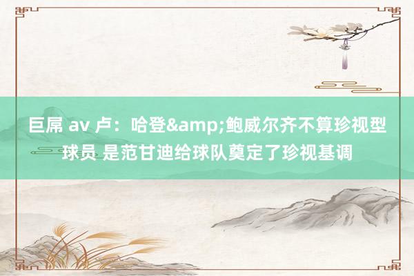 巨屌 av 卢：哈登&鲍威尔齐不算珍视型球员 是范甘迪给球队奠定了珍视基调