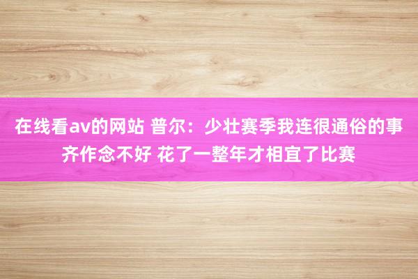 在线看av的网站 普尔：少壮赛季我连很通俗的事齐作念不好 花了一整年才相宜了比赛