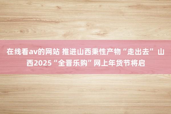 在线看av的网站 推进山西秉性产物“走出去” 山西2025“全晋乐购”网上年货节将启