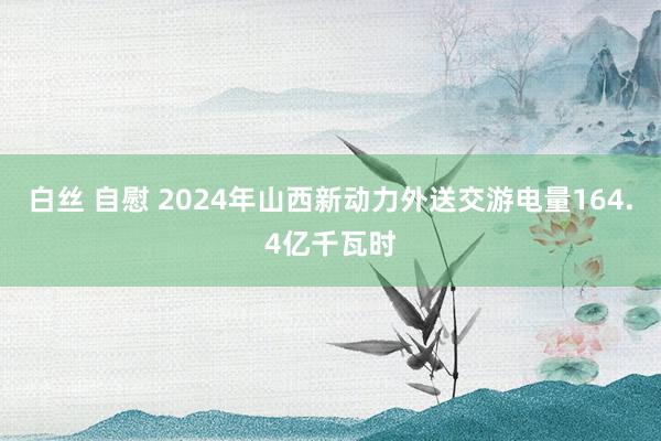 白丝 自慰 2024年山西新动力外送交游电量164.4亿千瓦时